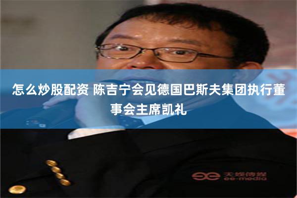 怎么炒股配资 陈吉宁会见德国巴斯夫集团执行董事会主席凯礼