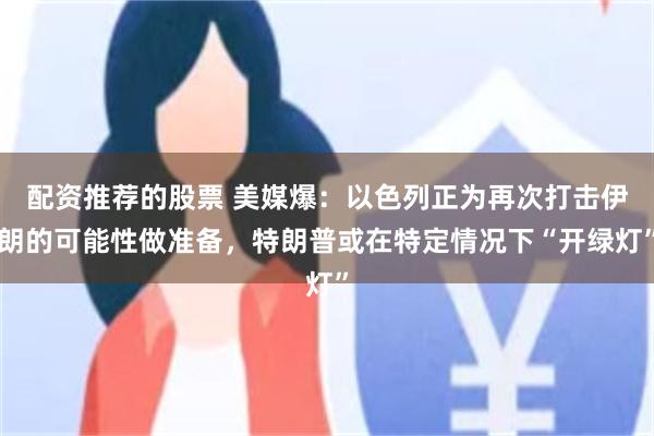 配资推荐的股票 美媒爆：以色列正为再次打击伊朗的可能性做准备，特朗普或在特定情况下“开绿灯”
