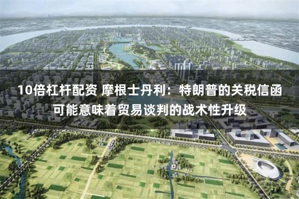 10倍杠杆配资 摩根士丹利：特朗普的关税信函可能意味着贸易谈判的战术性升级