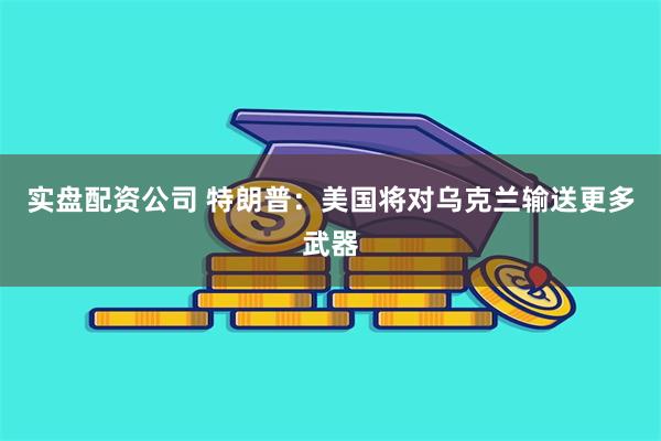 实盘配资公司 特朗普：美国将对乌克兰输送更多武器