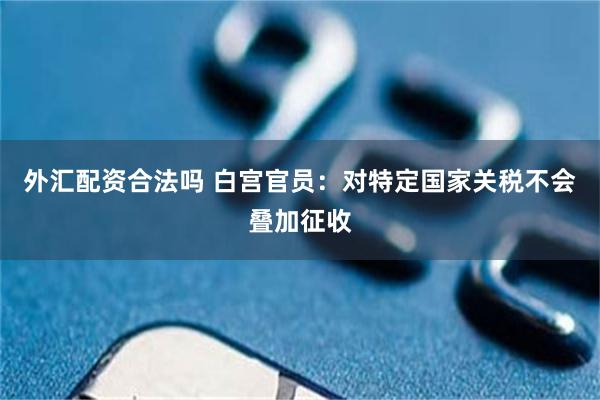 外汇配资合法吗 白宫官员：对特定国家关税不会叠加征收