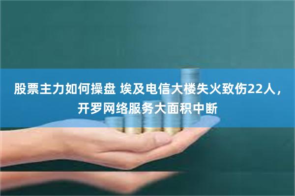 股票主力如何操盘 埃及电信大楼失火致伤22人，开罗网络服务大面积中断