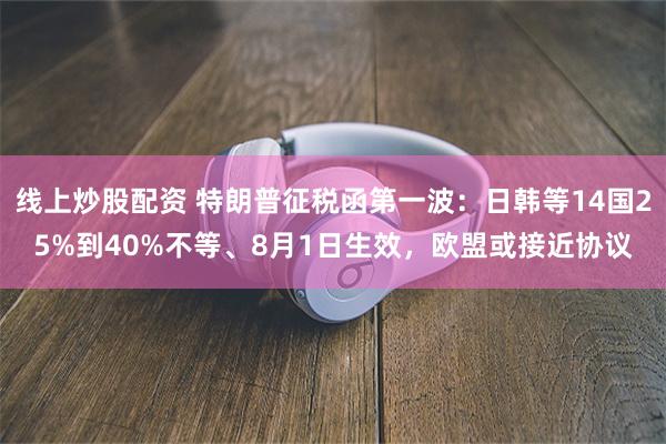 线上炒股配资 特朗普征税函第一波：日韩等14国25%到40%不等、8月1日生效，欧盟或接近协议