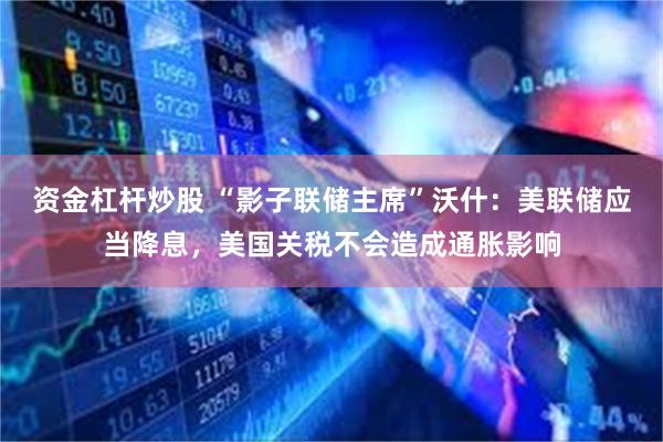 资金杠杆炒股 “影子联储主席”沃什：美联储应当降息，美国关税不会造成通胀影响
