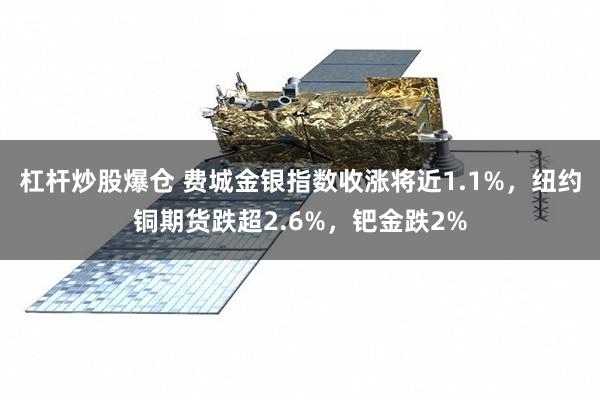 杠杆炒股爆仓 费城金银指数收涨将近1.1%，纽约铜期货跌超2.6%，钯金跌2%