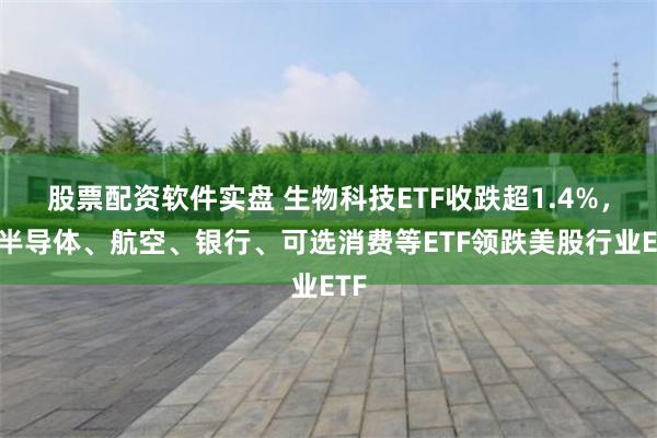 股票配资软件实盘 生物科技ETF收跌超1.4%，和半导体、航空、银行、可选消费等ETF领跌美股行业ETF