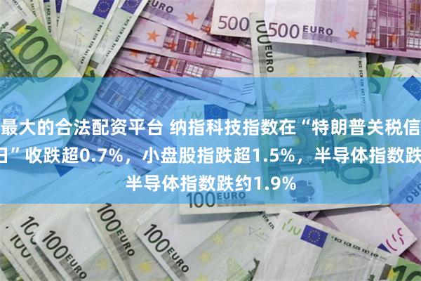最大的合法配资平台 纳指科技指数在“特朗普关税信函发布日”收跌超0.7%，小盘股指跌超1.5%，半导体指数跌约1.9%