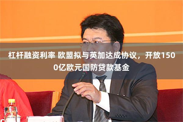 杠杆融资利率 欧盟拟与英加达成协议，开放1500亿欧元国防贷款基金
