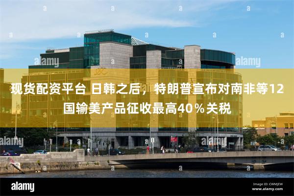 现货配资平台 日韩之后，特朗普宣布对南非等12国输美产品征收最高40％关税