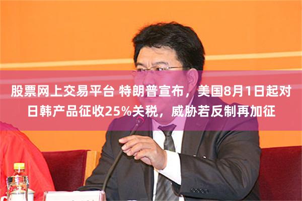 股票网上交易平台 特朗普宣布，美国8月1日起对日韩产品征收25%关税，威胁若反制再加征