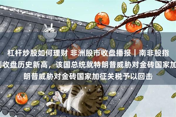 杠杆炒股如何理财 非洲股市收盘播报｜南非股指涨超0.2%继续创收盘历史新高，该国总统就特朗普威胁对金砖国家加征关税予以回击