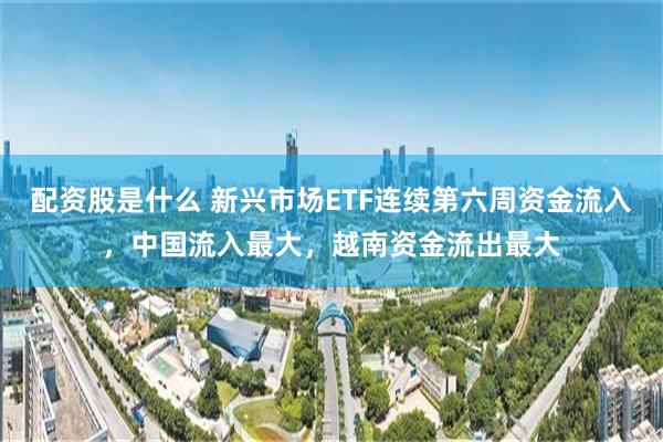 配资股是什么 新兴市场ETF连续第六周资金流入，中国流入最大，越南资金流出最大