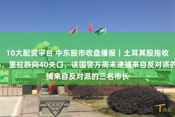 10大配资平台 中东股市收盘播报｜土耳其股指收跌超1.6%，里拉跌向40关口，该国警方周末逮捕来自反对派的三名市长