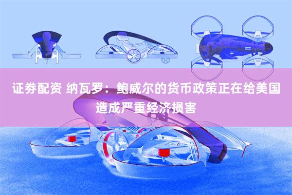 证劵配资 纳瓦罗：鲍威尔的货币政策正在给美国造成严重经济损害