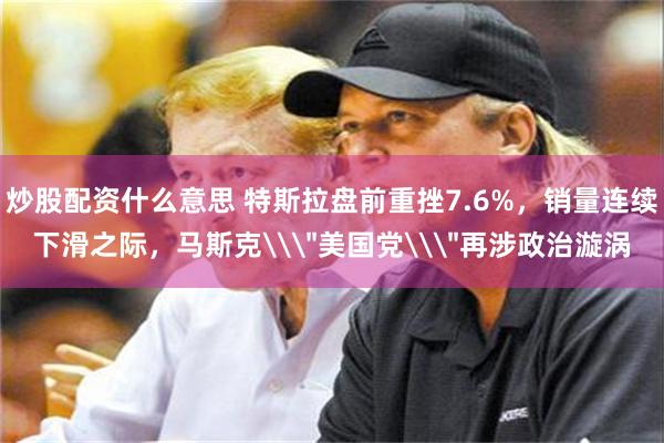 炒股配资什么意思 特斯拉盘前重挫7.6%，销量连续下滑之际，马斯克\＂美国党\＂再涉政治漩涡