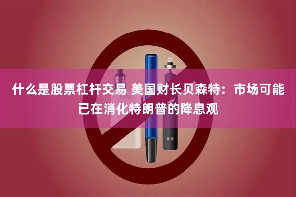 什么是股票杠杆交易 美国财长贝森特：市场可能已在消化特朗普的降息观