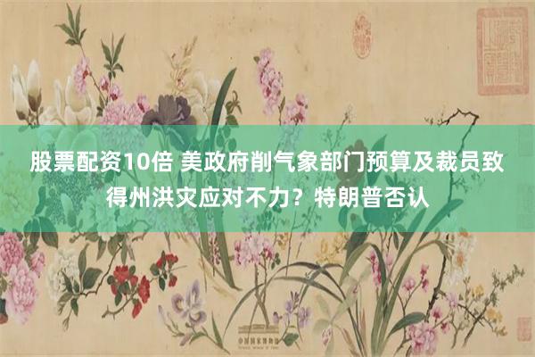 股票配资10倍 美政府削气象部门预算及裁员致得州洪灾应对不力？特朗普否认