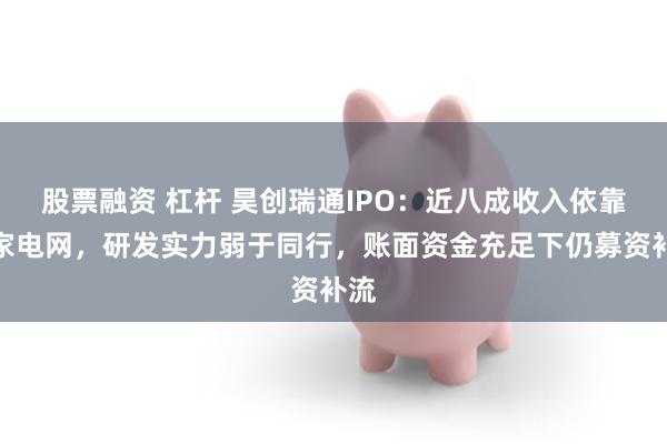 股票融资 杠杆 昊创瑞通IPO：近八成收入依靠国家电网，研发实力弱于同行，账面资金充足下仍募资补流