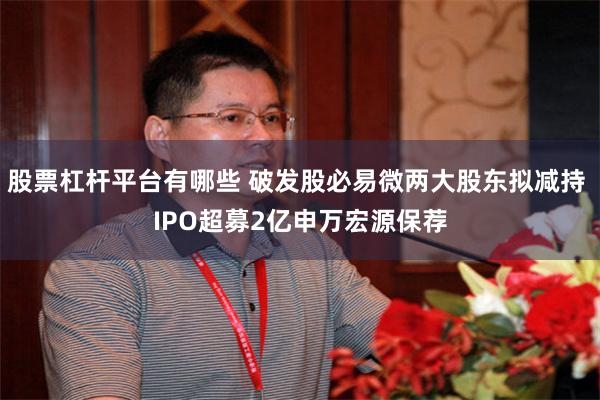 股票杠杆平台有哪些 破发股必易微两大股东拟减持 IPO超募2亿申万宏源保荐