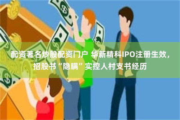 配资著名炒股配资门户 华新精科IPO注册生效，招股书“隐瞒”实控人村支书经历