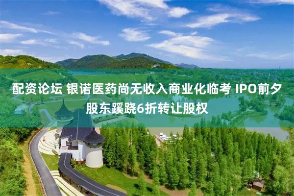 配资论坛 银诺医药尚无收入商业化临考 IPO前夕股东蹊跷6折转让股权