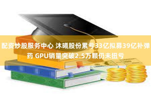 配资炒股服务中心 沐曦股份累亏33亿拟募39亿补弹药 GPU销量突破2.5万颗仍未扭亏