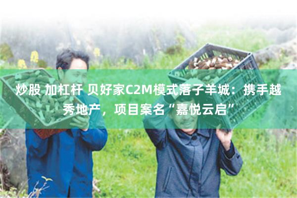 炒股 加杠杆 贝好家C2M模式落子羊城：携手越秀地产，项目案名“嘉悦云启”