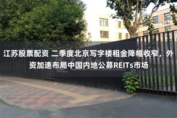 江苏股票配资 二季度北京写字楼租金降幅收窄，外资加速布局中国内地公募REITs市场