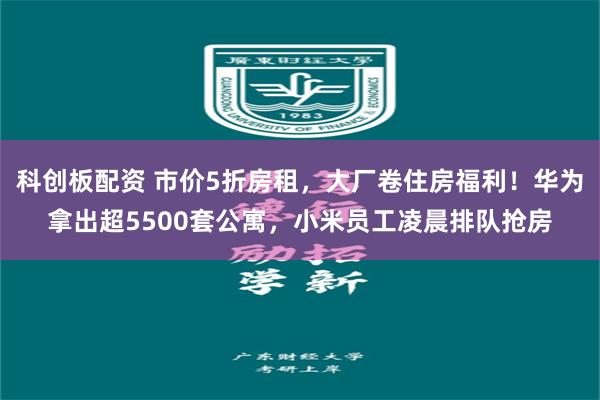 科创板配资 市价5折房租，大厂卷住房福利！华为拿出超5500套公寓，小米员工凌晨排队抢房