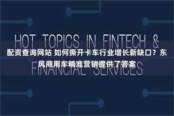 配资查询网站 如何撕开卡车行业增长新缺口？东风商用车精准营销提供了答案