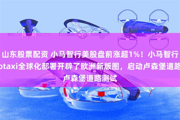 山东股票配资 小马智行美股盘前涨超1%！小马智行Robotaxi全球化部署开辟了欧洲新版图，启动卢森堡道路测试