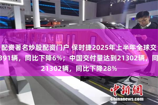配资著名炒股配资门户 保时捷2025年上半年全球交付量为146391辆，同比下降6%；中国交付量达到21302辆，同比下降28%