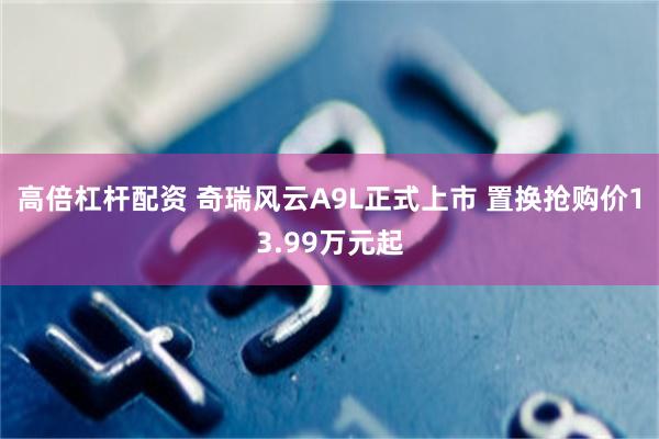 高倍杠杆配资 奇瑞风云A9L正式上市 置换抢购价13.99万元起