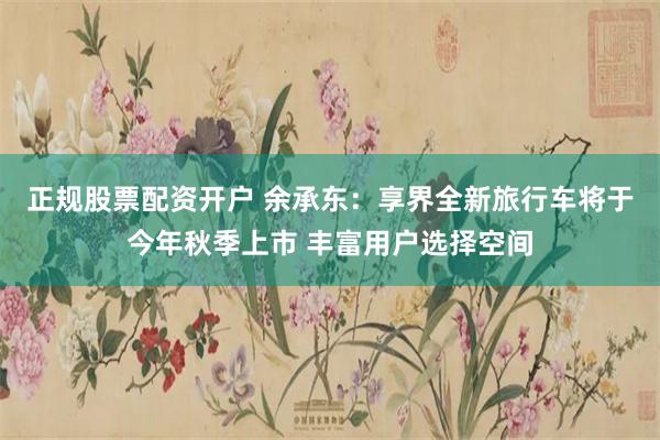 正规股票配资开户 余承东：享界全新旅行车将于今年秋季上市 丰富用户选择空间