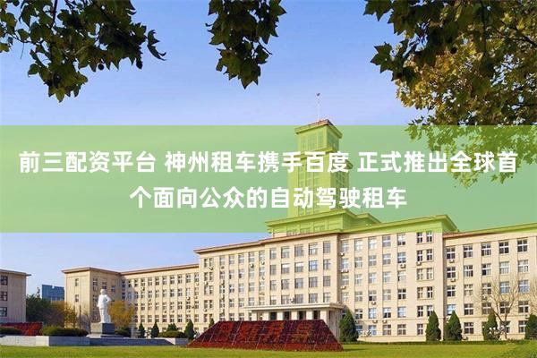 前三配资平台 神州租车携手百度 正式推出全球首个面向公众的自动驾驶租车