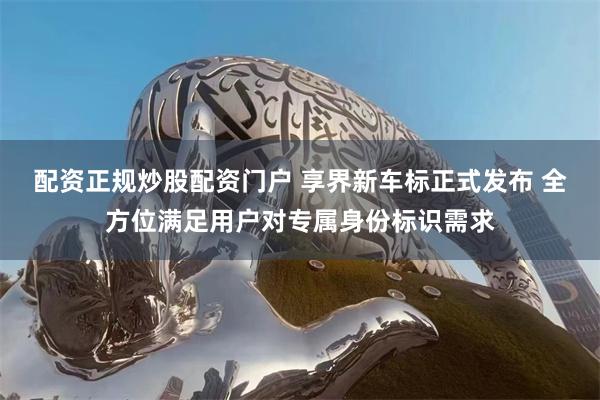 配资正规炒股配资门户 享界新车标正式发布 全方位满足用户对专属身份标识需求