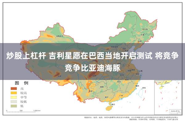 炒股上杠杆 吉利星愿在巴西当地开启测试 将竞争竞争比亚迪海豚