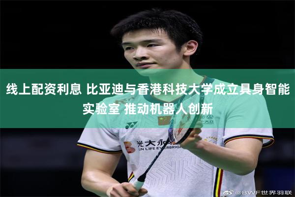 线上配资利息 比亚迪与香港科技大学成立具身智能实验室 推动机器人创新