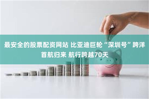 最安全的股票配资网站 比亚迪巨轮“深圳号”跨洋首航归来 航行跨越70天