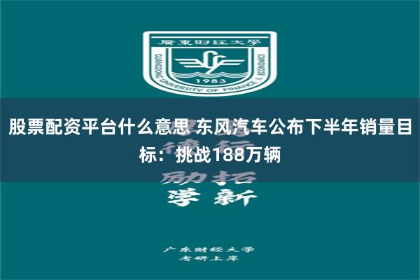 股票配资平台什么意思 东风汽车公布下半年销量目标：挑战188万辆