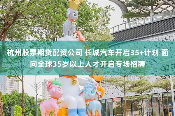 杭州股票期货配资公司 长城汽车开启35+计划 面向全球35岁以上人才开启专场招聘