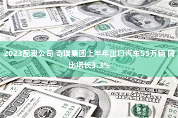 2023配资公司 奇瑞集团上半年出口汽车55万辆 同比增长3.3%