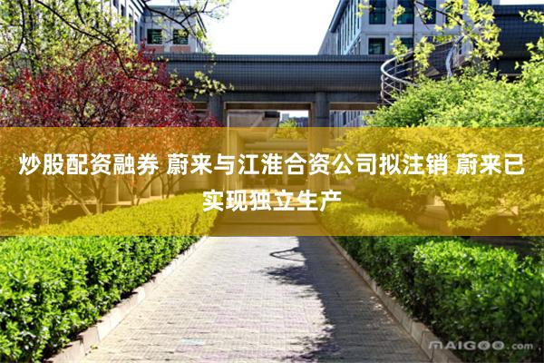 炒股配资融券 蔚来与江淮合资公司拟注销 蔚来已实现独立生产