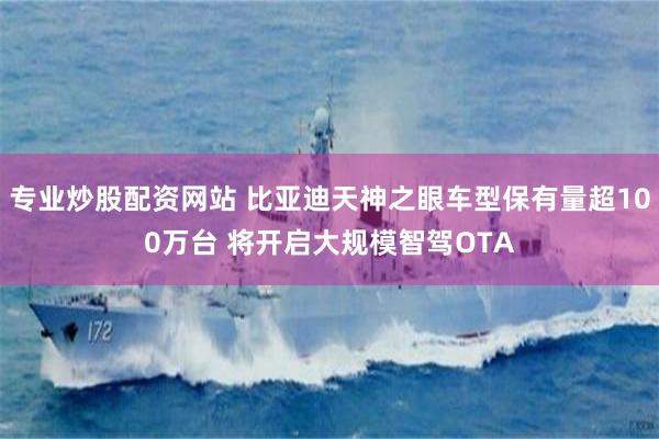 专业炒股配资网站 比亚迪天神之眼车型保有量超100万台 将开启大规模智驾OTA