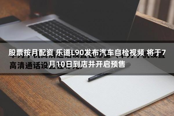 股票按月配资 乐道L90发布汽车自检视频 将于7月10日到店并开启预售