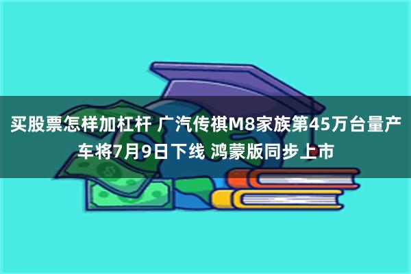 买股票怎样加杠杆 广汽传祺M8家族第45万台量产车将7月9日下线 鸿蒙版同步上市