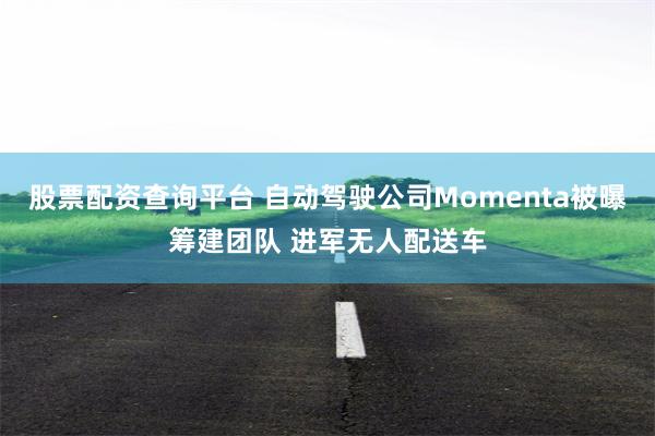 股票配资查询平台 自动驾驶公司Momenta被曝筹建团队 进军无人配送车