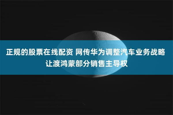 正规的股票在线配资 网传华为调整汽车业务战略 让渡鸿蒙部分销售主导权