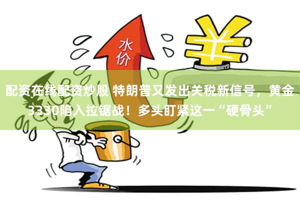 配资在线配资炒股 特朗普又发出关税新信号，黄金3330陷入拉锯战！多头盯紧这一“硬骨头”