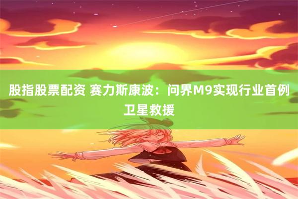 股指股票配资 赛力斯康波：问界M9实现行业首例卫星救援